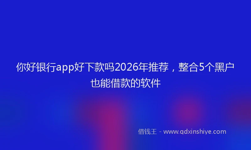 你好银行app好下款吗2026年推荐，整合5个黑户也能借款的软件