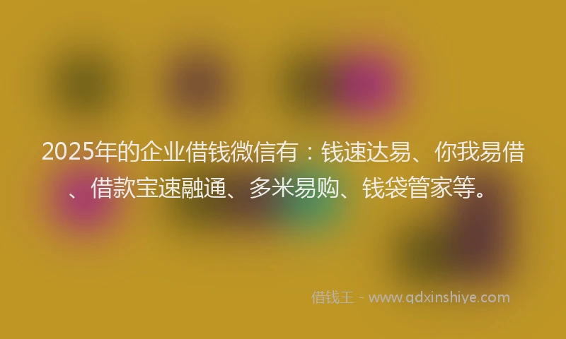 2025年的企业借钱微信有：钱速达易、你我易借、借款宝速融通、多米易购、钱袋管家等。