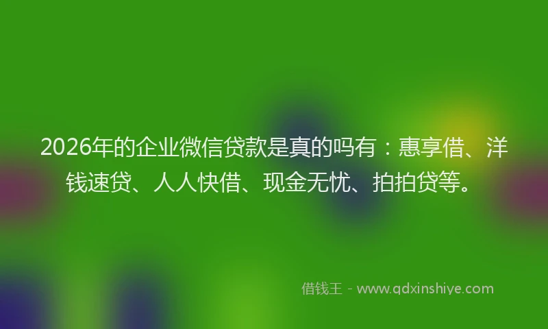 2026年的企业微信贷款是真的吗有：惠享借、洋钱速贷、人人快借、现金无忧、拍拍贷等。
