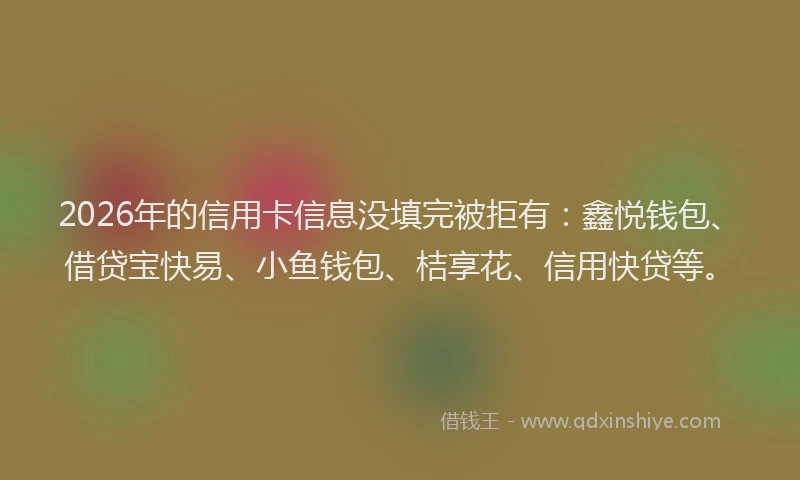 2026年的信用卡信息没填完被拒有：鑫悦钱包、借贷宝快易、小鱼钱包、桔享花、信用快贷等。