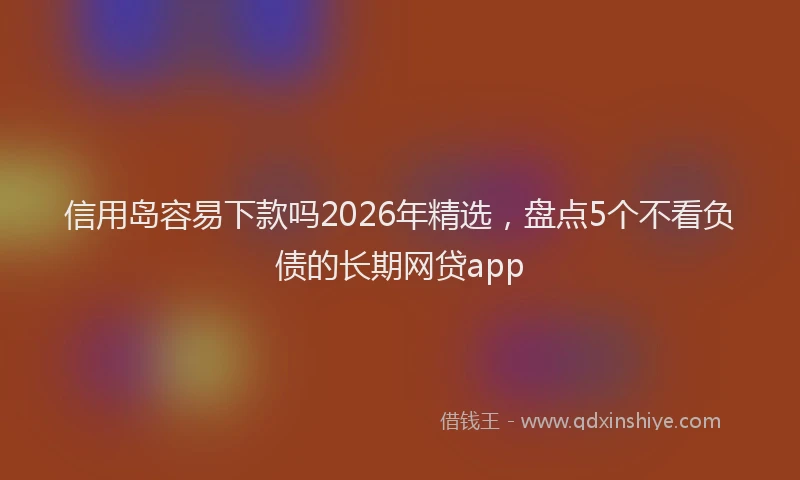 信用岛容易下款吗2026年精选，盘点5个不看负债的长期网贷app