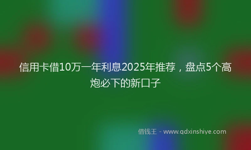 信用卡借10万一年利息2025年推荐,盘点5个高炮必下的新口子