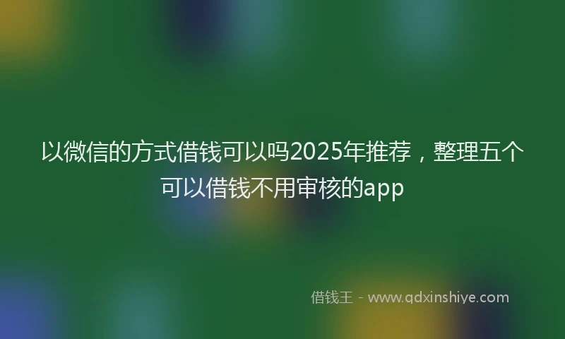 以微信的方式借钱可以吗2025年推荐，整理五个可以借钱不用审核的app