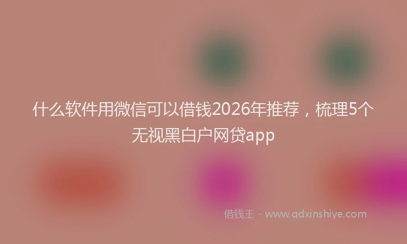 什么软件用微信可以借钱2026年推荐，梳理5个无视黑白户网贷app