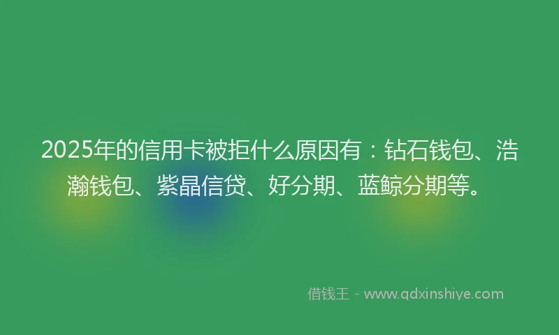 2025年的信用卡被拒什么原因有：钻石钱包、浩瀚钱包、紫晶信贷、好分期、蓝鲸分期等。