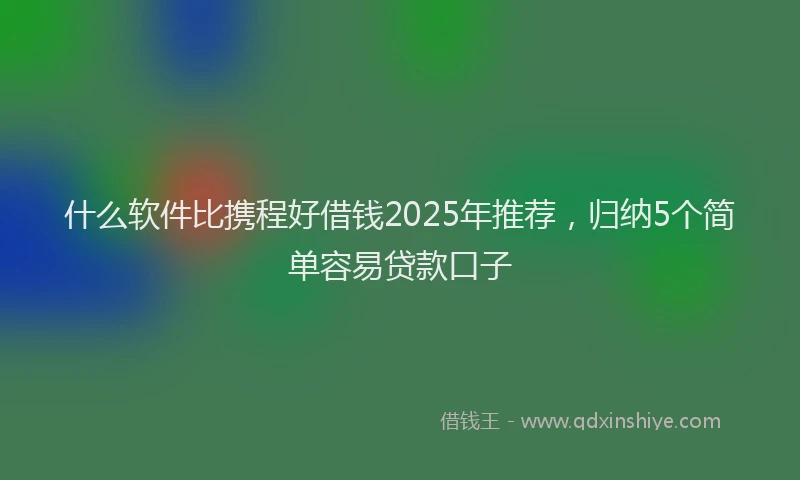 什么软件比携程好借钱2025年推荐，归纳5个简单容易贷款口子