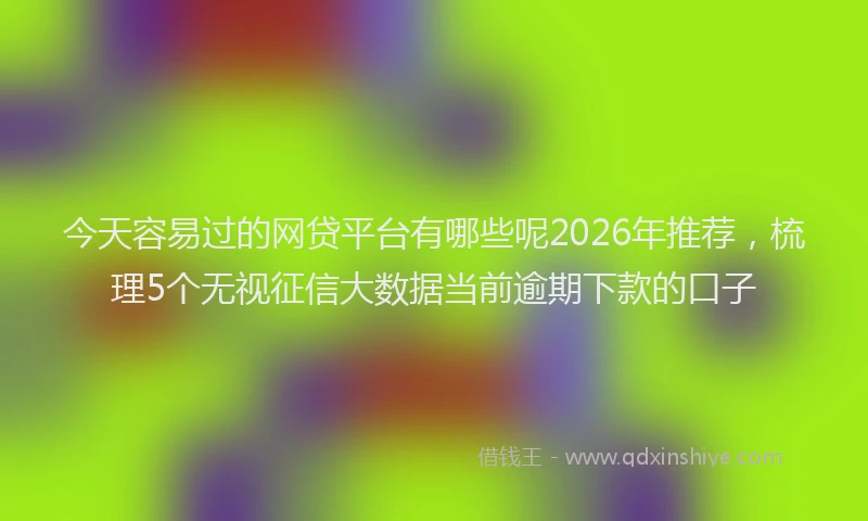 今天容易过的网贷平台有哪些呢2026年推荐，梳理5个无视征信大数据当前逾期下款的口子