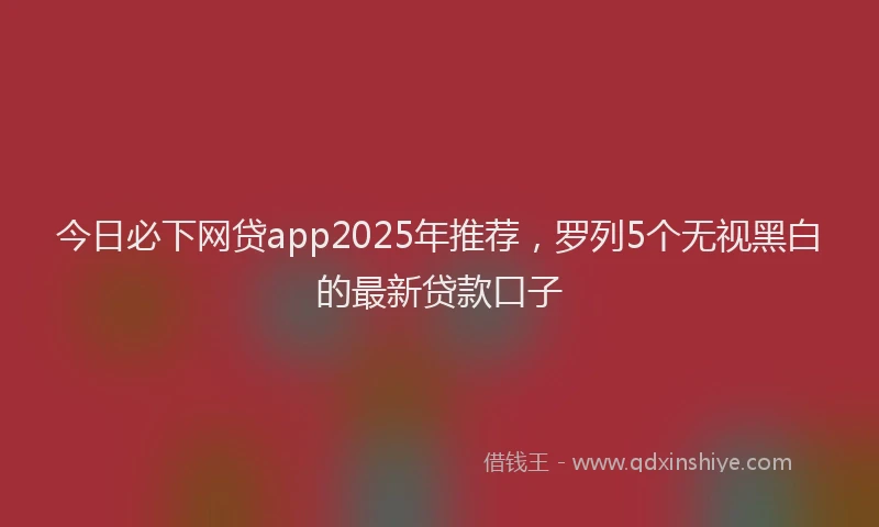 今日必下网贷app2025年推荐，罗列5个无视黑白的最新贷款口子