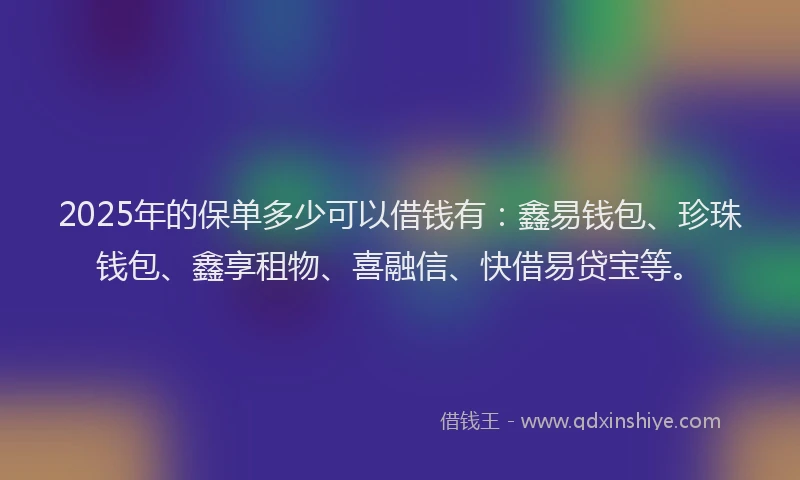 2025年的保单多少可以借钱有:鑫易钱包、珍珠钱包、鑫享租物、喜融信、快借易贷宝等。