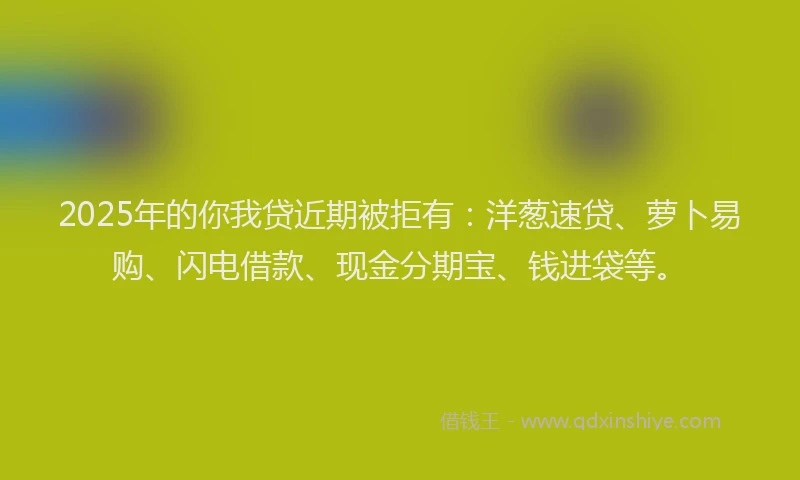 2025年的你我贷近期被拒有：洋葱速贷、萝卜易购、闪电借款、现金分期宝、钱进袋等。
