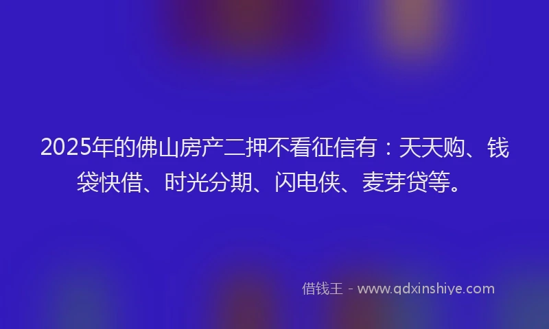2025年的佛山房产二押不看征信有：天天购、钱袋快借、时光分期、闪电侠、麦芽贷等。
