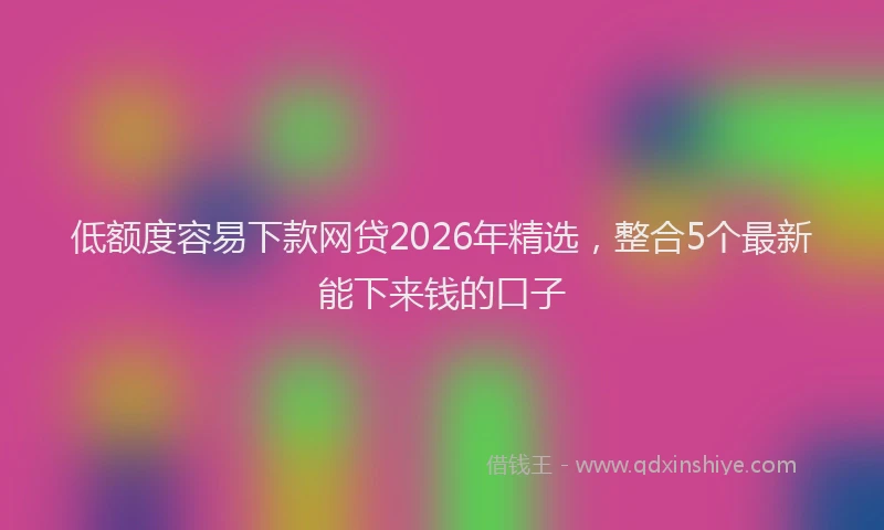 低额度容易下款网贷2026年精选，整合5个最新能下来钱的口子