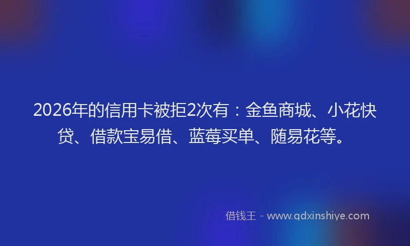 2026年的信用卡被拒2次有：金鱼商城、小花快贷、借款宝易借、蓝莓买单、随易花等。