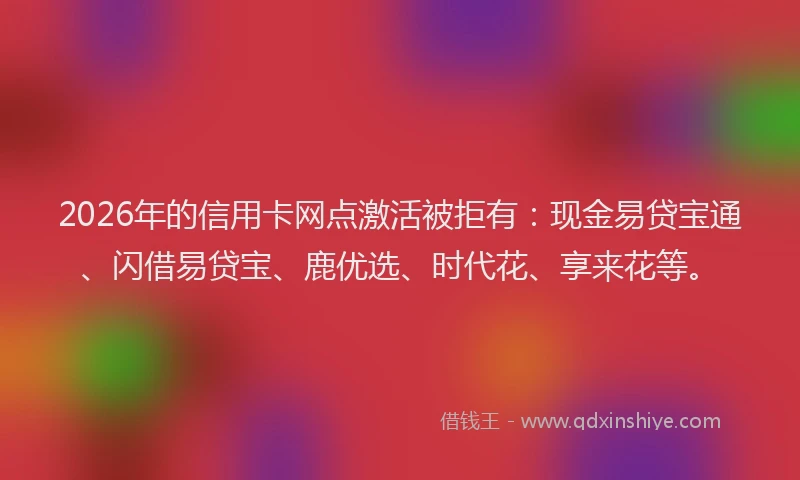 2026年的信用卡网点激活被拒有：现金易贷宝通、闪借易贷宝、鹿优选、时代花、享来花等。