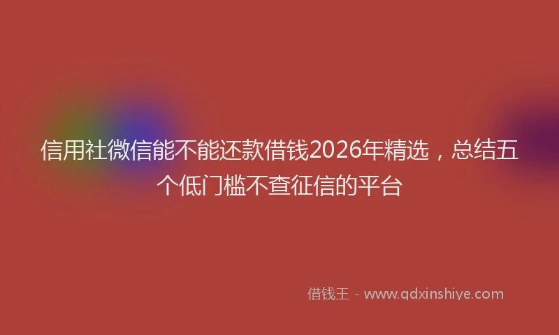 信用社微信能不能还款借钱2026年精选,总结五个低门槛不查征信的平台