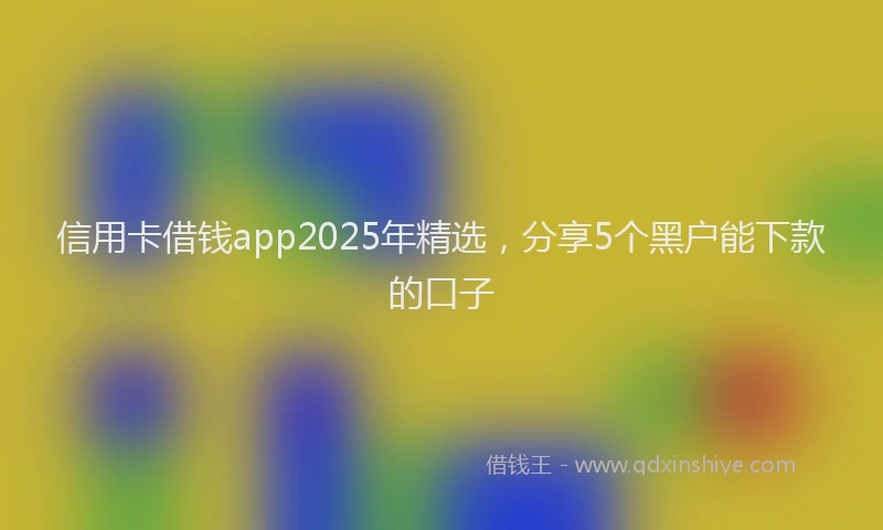 信用卡借钱app2025年精选，分享5个黑户能下款的口子