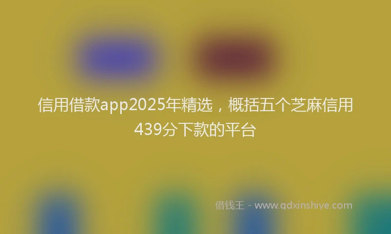 信用借款app2025年精选,概括五个芝麻信用439分下款的平台