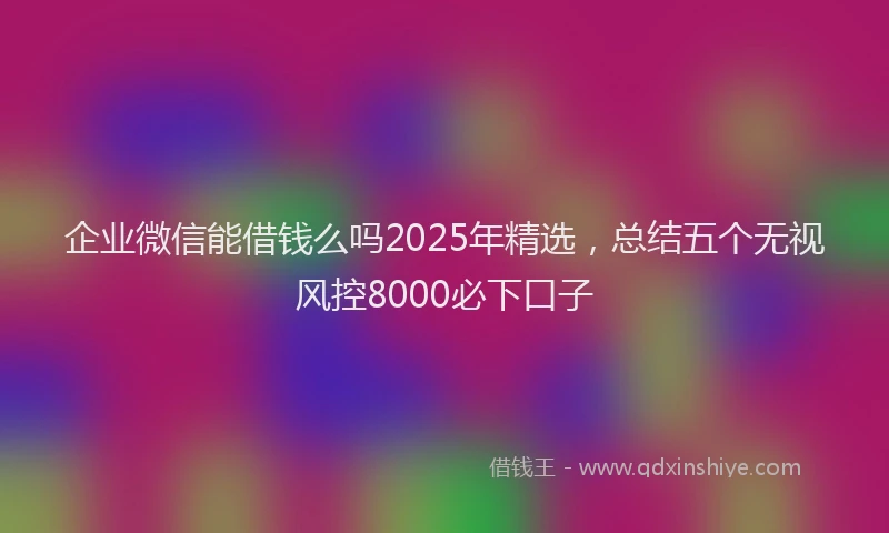 企业微信能借钱么吗2025年精选，总结五个无视风控8000必下口子