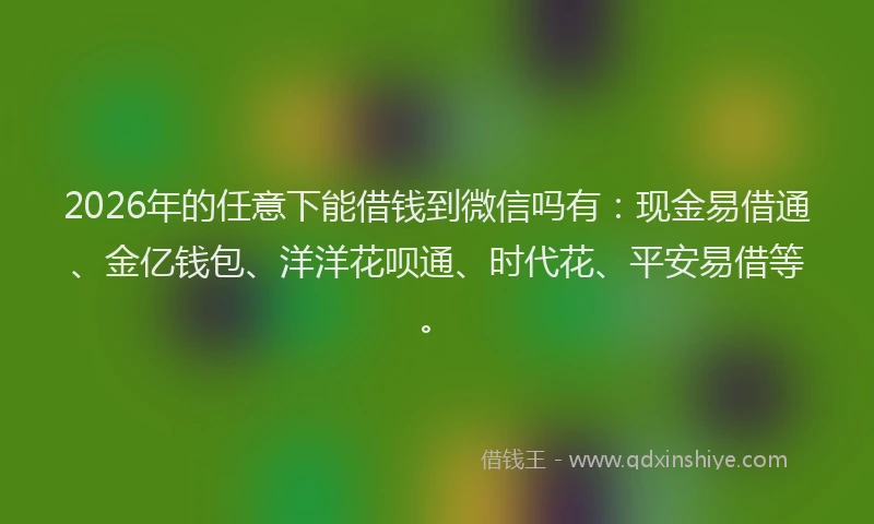 2026年的任意下能借钱到微信吗有：现金易借通、金亿钱包、洋洋花呗通、时代花、平安易借等。