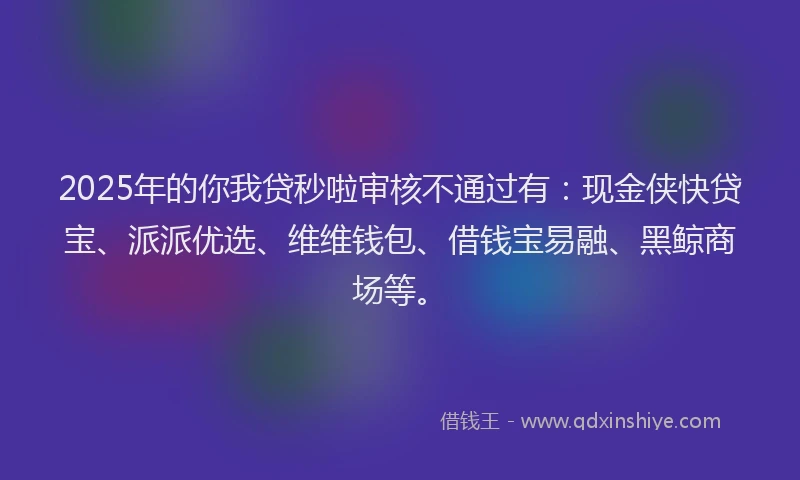 2025年的你我贷秒啦审核不通过有：现金侠快贷宝、派派优选、维维钱包、借钱宝易融、黑鲸商场等。