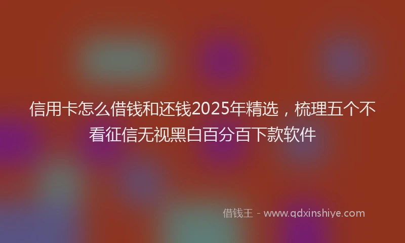 信用卡怎么借钱和还钱2025年精选,梳理五个不看征信无视黑白百分百下款软件