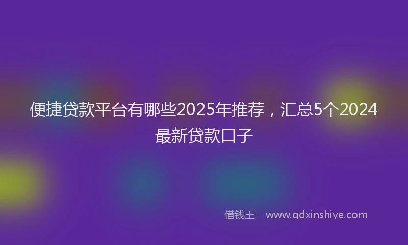 便捷贷款平台有哪些2025年推荐，汇总5个2024最新贷款口子