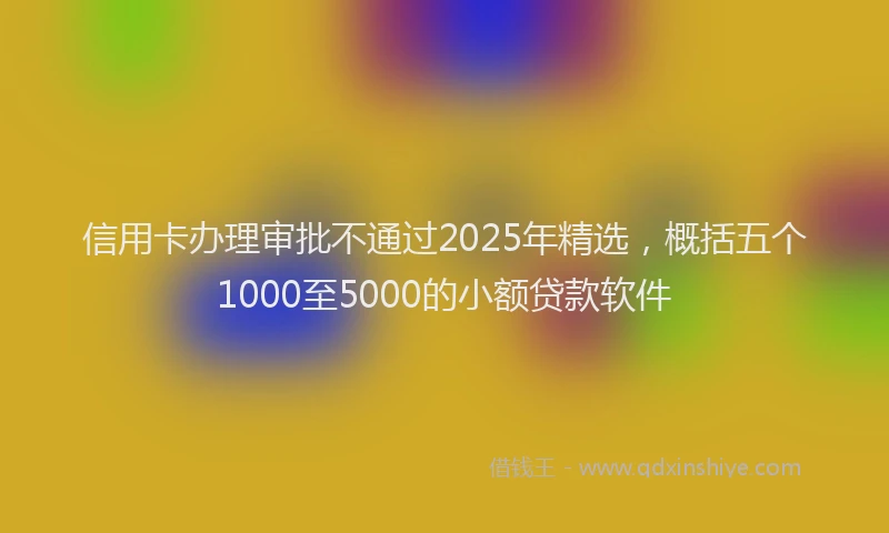 信用卡办理审批不通过2025年精选，概括五个1000至5000的小额贷款软件