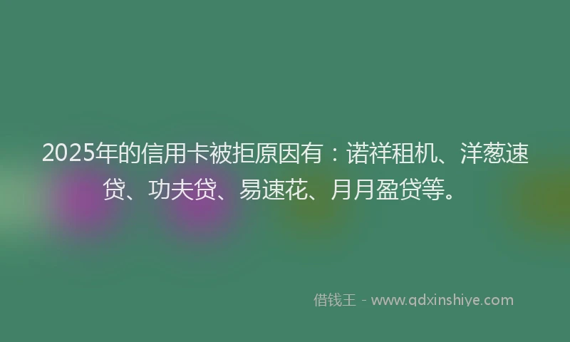 2025年的信用卡被拒原因有：诺祥租机、洋葱速贷、功夫贷、易速花、月月盈贷等。