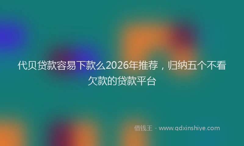 代贝贷款容易下款么2026年推荐，归纳五个不看欠款的贷款平台