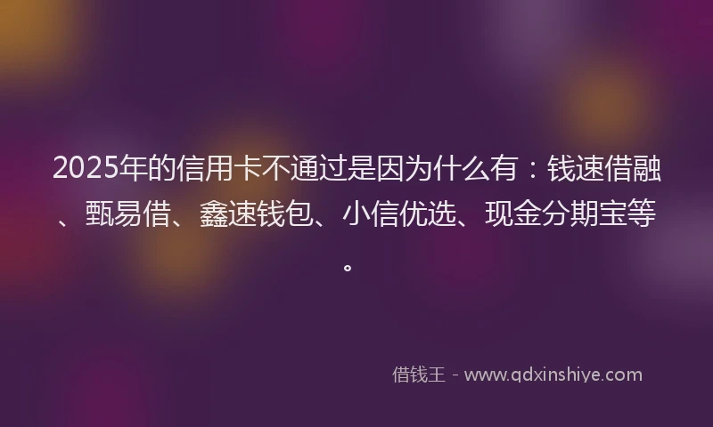 2025年的信用卡不通过是因为什么有：钱速借融、甄易借、鑫速钱包、小信优选、现金分期宝等。