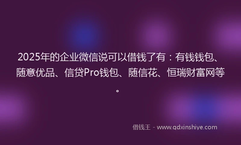 2025年的企业微信说可以借钱了有：有钱钱包、随意优品、信贷Pro钱包、随信花、恒瑞财富网等。