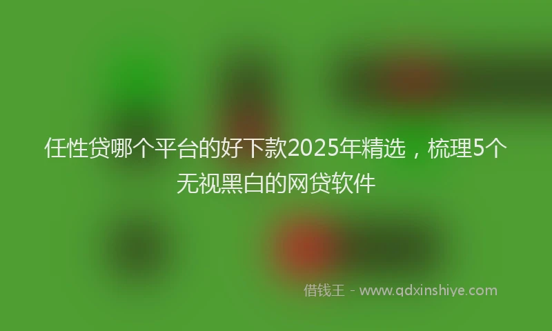 任性贷哪个平台的好下款2025年精选，梳理5个无视黑白的网贷软件