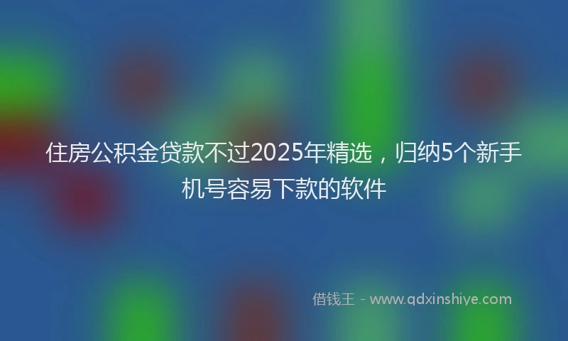 住房公积金贷款不过2025年精选，归纳5个新手机号容易下款的软件