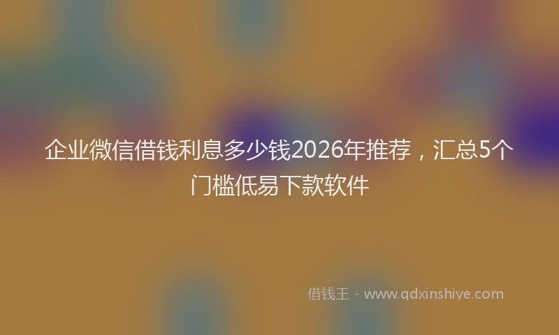 企业微信借钱利息多少钱2026年推荐，汇总5个门槛低易下款软件