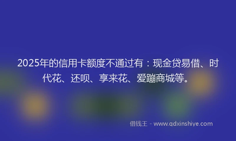 2025年的信用卡额度不通过有：现金贷易借、时代花、还呗、享来花、爱蹦商城等。