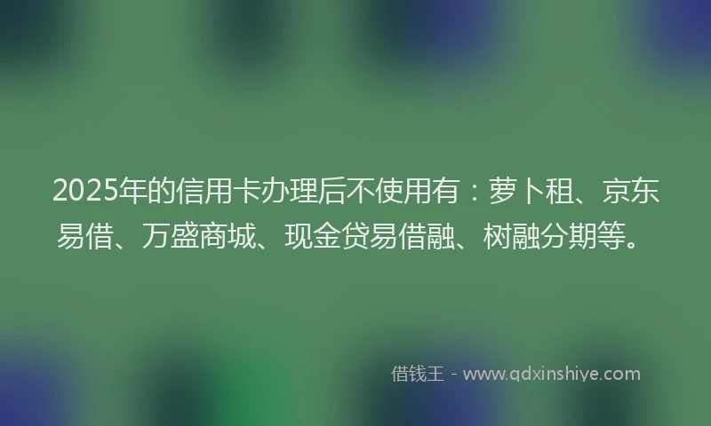2025年的信用卡办理后不使用有：萝卜租、京东易借、万盛商城、现金贷易借融、树融分期等。