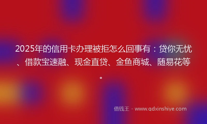 2025年的信用卡办理被拒怎么回事有：贷你无忧、借款宝速融、现金直贷、金鱼商城、随易花等。