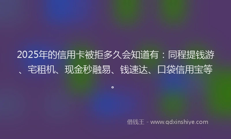 2025年的信用卡被拒多久会知道有：同程提钱游、宅租机、现金秒融易、钱速达、口袋信用宝等。