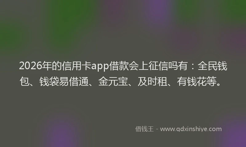 2026年的信用卡app借款会上征信吗有：全民钱包、钱袋易借通、金元宝、及时租、有钱花等。