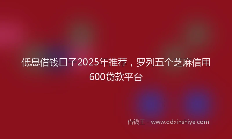 低息借钱口子2025年推荐，罗列五个芝麻信用600贷款平台