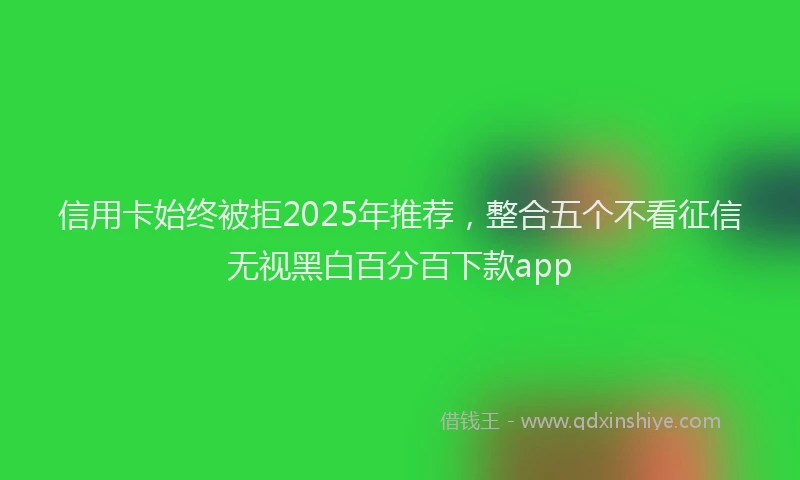 信用卡始终被拒2025年推荐，整合五个不看征信无视黑白百分百下款app