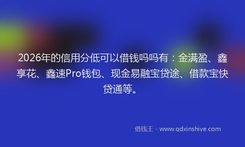 2026年的信用分低可以借钱吗吗有：金满盈、鑫享花、鑫速Pro钱包、现金易融宝贷途、借款宝快贷通等。