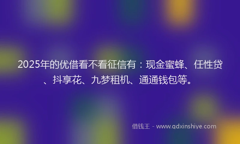 2025年的优借看不看征信有:现金蜜蜂、任性贷、抖享花、九梦租机、通通钱包等。