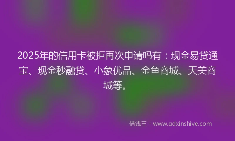 2025年的信用卡被拒再次申请吗有：现金易贷通宝、现金秒融贷、小象优品、金鱼商城、天美商城等。
