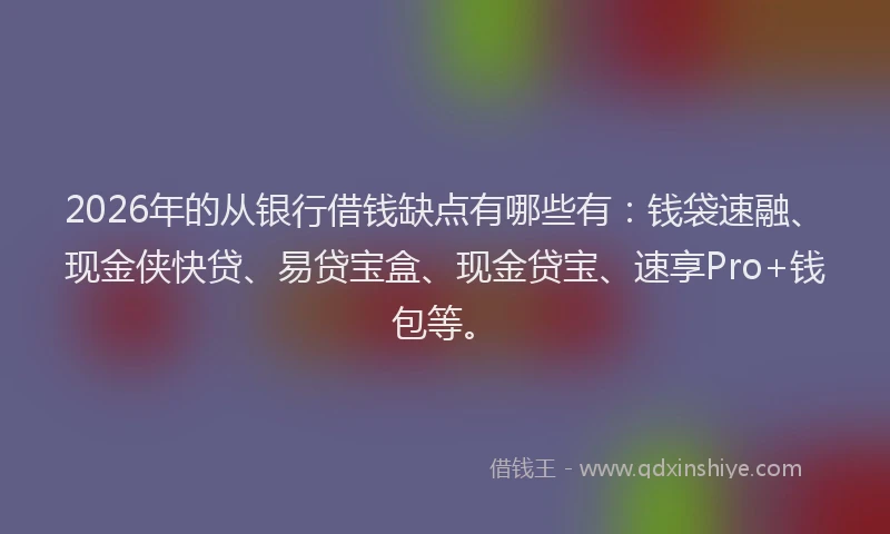 2026年的从银行借钱缺点有哪些有:钱袋速融、现金侠快贷、易贷宝盒、现金贷宝、速享Pro+钱包等。