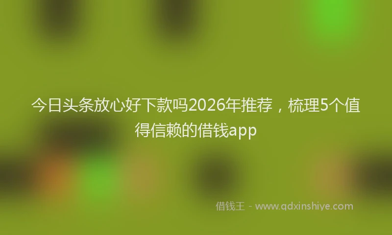 今日头条放心好下款吗2026年推荐，梳理5个值得信赖的借钱app