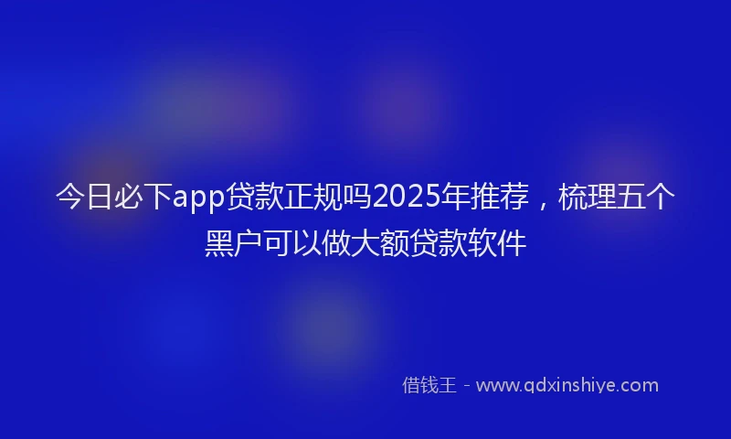 今日必下app贷款正规吗2025年推荐,梳理五个黑户可以做大额贷款软件