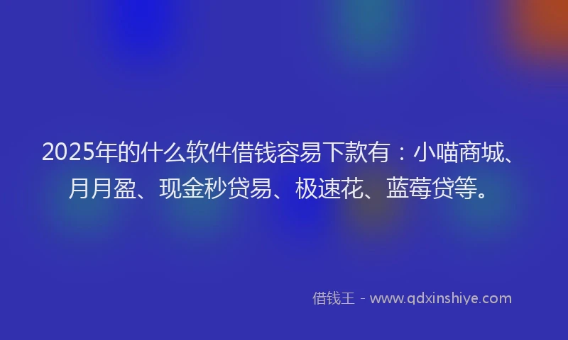 2025年的什么软件借钱容易下款有：小喵商城、月月盈、现金秒贷易、极速花、蓝莓贷等。