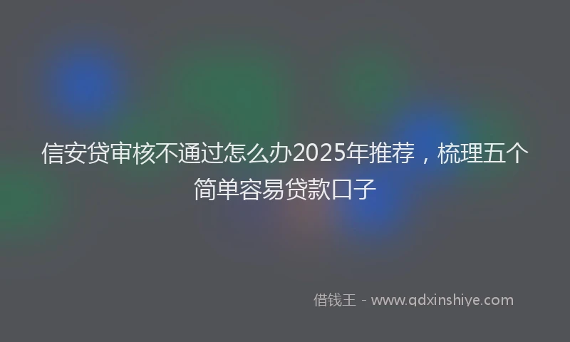 信安贷审核不通过怎么办2025年推荐，梳理五个简单容易贷款口子