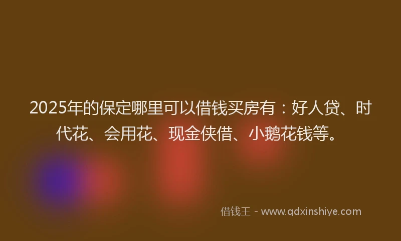 2025年的保定哪里可以借钱买房有：好人贷、时代花、会用花、现金侠借、小鹅花钱等。